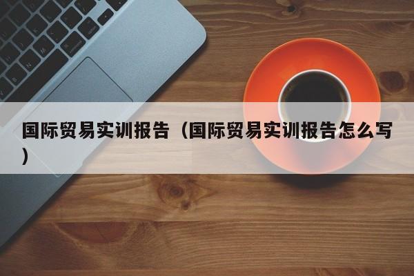 国际贸易实训报告（国际贸易实训报告怎么写）