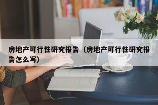 房地产可行性研究报告（房地产可行性研究报告怎么写）