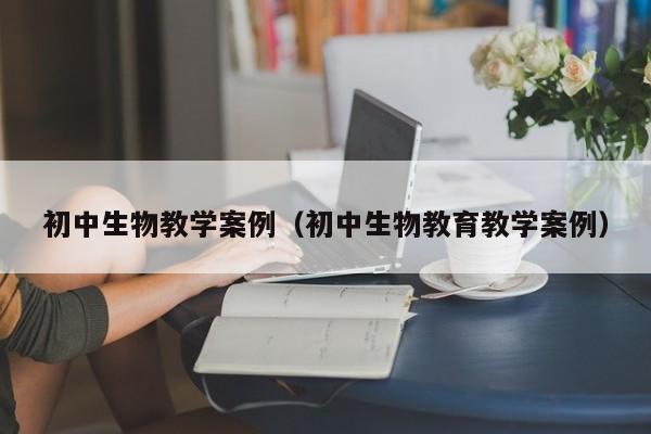 初中生物教学案例（初中生物教育教学案例）