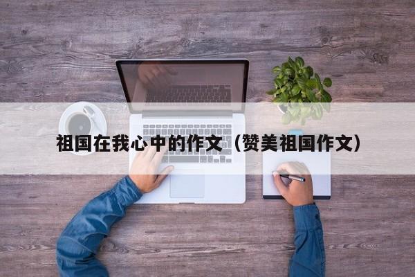 祖国在我心中的作文（赞美祖国作文）