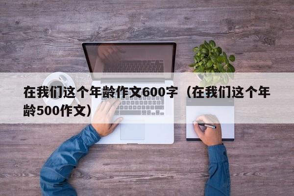 在我们这个年龄作文600字(在我们这个年龄500作文)